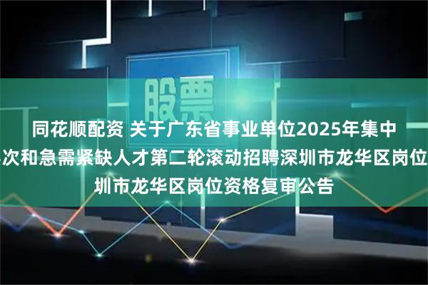 同花顺配资 关于广东省事业单位2025年集中公开招聘高层次和急需紧缺人才第二轮滚动招聘深圳市龙华区岗位资格复审公告