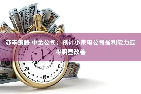 亦丰策略 中金公司：预计小家电公司盈利能力或将明显改善