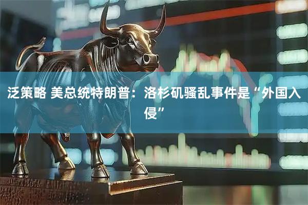 泛策略 美总统特朗普：洛杉矶骚乱事件是“外国入侵”