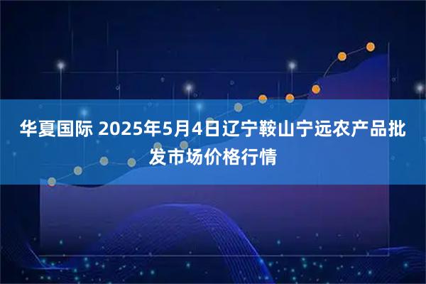 华夏国际 2025年5月4日辽宁鞍山宁远农产品批发市场价格行情