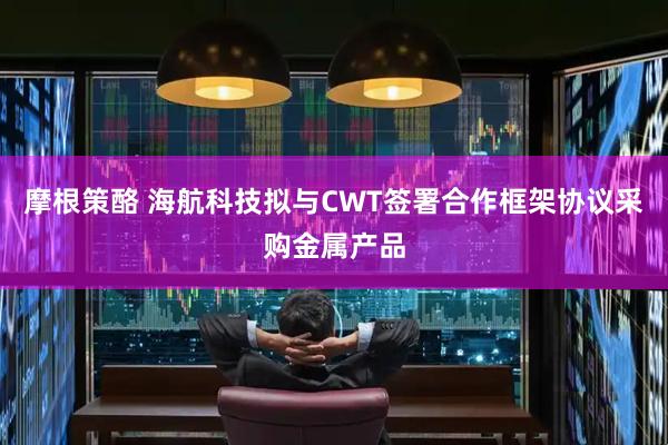 摩根策酪 海航科技拟与CWT签署合作框架协议采购金属产品