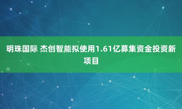 明珠国际 杰创智能拟使用1.61亿募集资金投资新项目