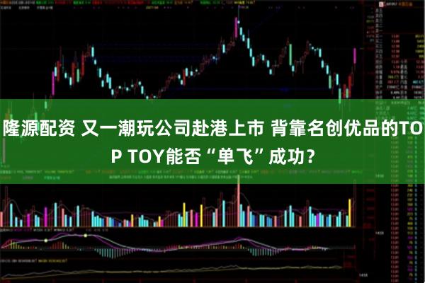 隆源配资 又一潮玩公司赴港上市 背靠名创优品的TOP TOY能否“单飞”成功？