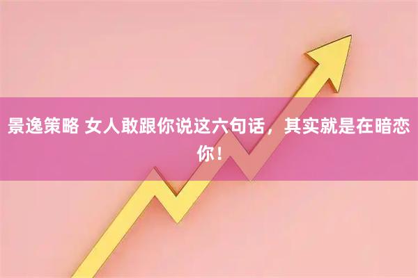 景逸策略 女人敢跟你说这六句话，其实就是在暗恋你！