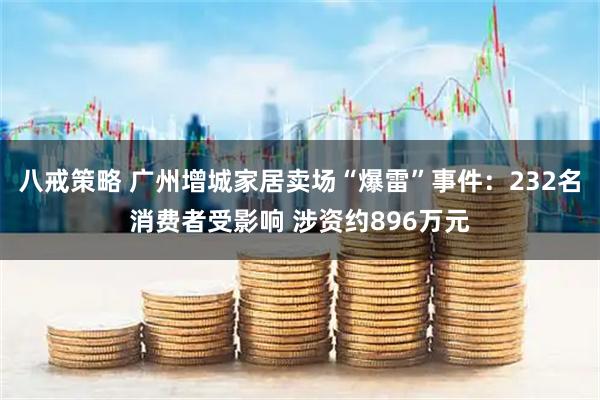八戒策略 广州增城家居卖场“爆雷”事件：232名消费者受影响 涉资约896万元