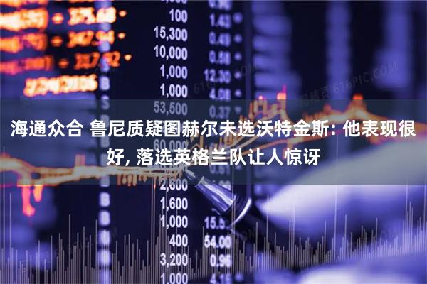 海通众合 鲁尼质疑图赫尔未选沃特金斯: 他表现很好, 落选英格兰队让人惊讶