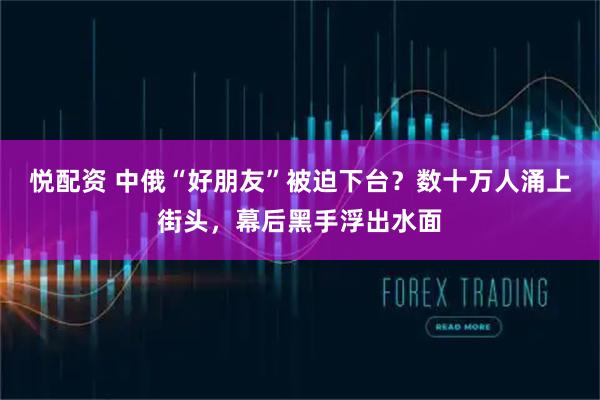 悦配资 中俄“好朋友”被迫下台？数十万人涌上街头，幕后黑手浮出水面