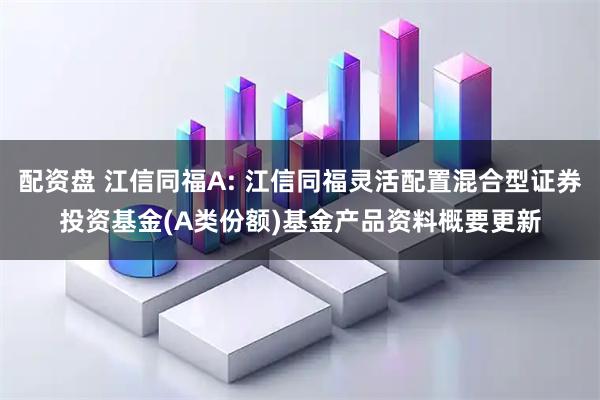 配资盘 江信同福A: 江信同福灵活配置混合型证券投资基金(A类份额)基金产品资料概要更新