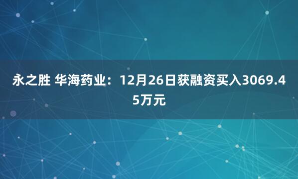 永之胜 华海药业：12月26日获融资买入3069.45万元