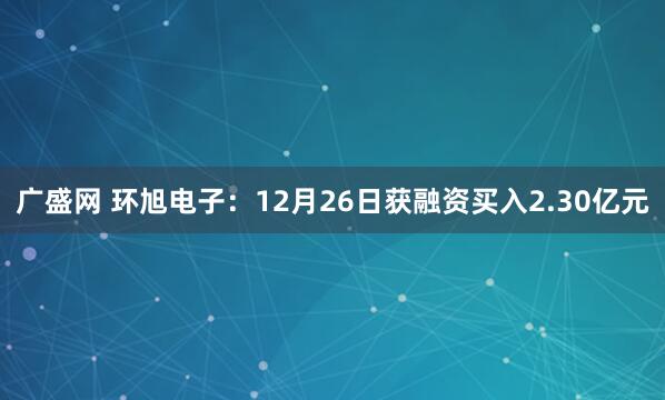 广盛网 环旭电子：12月26日获融资买入2.30亿元