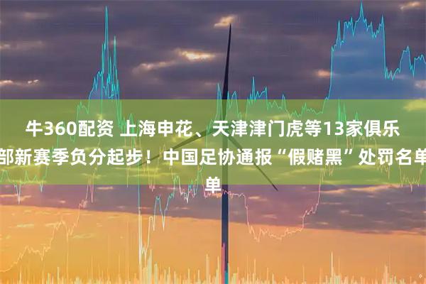 牛360配资 上海申花、天津津门虎等13家俱乐部新赛季负分起步！中国足协通报“假赌黑”处罚名单