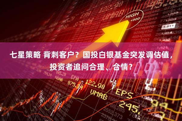 七星策略 背刺客户？国投白银基金突发调估值，投资者追问合理、合情？