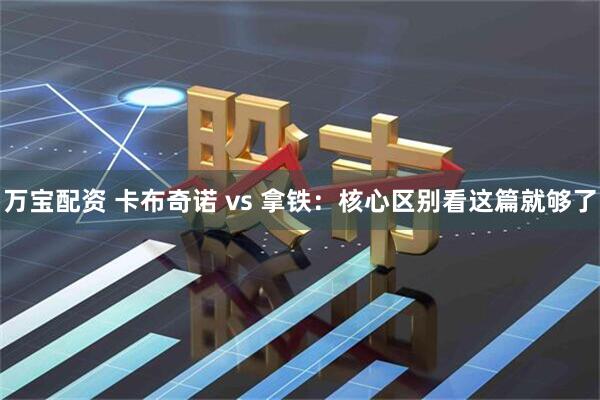 万宝配资 卡布奇诺 vs 拿铁：核心区别看这篇就够了
