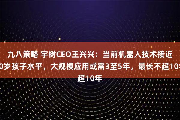 九八策略 宇树CEO王兴兴：当前机器人技术接近10岁孩子水平，大规模应用或需3至5年，最长不超10年