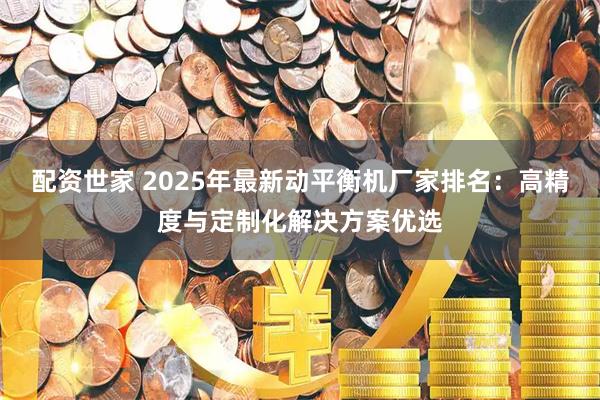 配资世家 2025年最新动平衡机厂家排名：高精度与定制化解决方案优选
