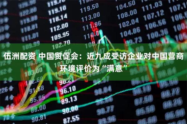 伍洲配资 中国贸促会：近九成受访企业对中国营商环境评价为“满意”