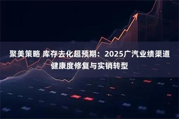 聚美策略 库存去化超预期：2025广汽业绩渠道健康度修复与实销转型