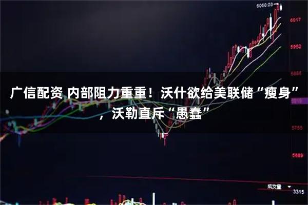 广信配资 内部阻力重重！沃什欲给美联储“瘦身”，沃勒直斥“愚蠢”