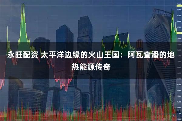 永旺配资 太平洋边缘的火山王国：阿瓦查潘的地热能源传奇